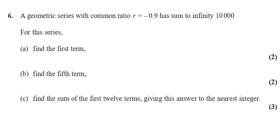 A-geometric-series-with-common-ratio-$r-=--0.9$-has-sum-to-infinity-10000-For-this-series,--(a)-find-the-first-term,--(b)-find-the-fifth-term,--(c)-find-the-sum-of-the-first-twelve-terms,-giving-this-answer-to-the-nearest-integer.-Edexcel-A-Level Maths Pure-Question 8-2018-Paper 4.png